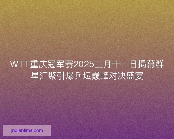 WTT重庆冠军赛2025三月十一日揭幕群星汇聚引爆乒坛巅峰对决盛宴