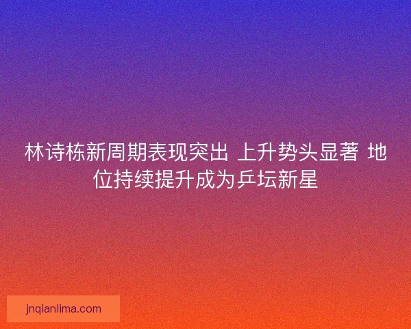 林诗栋新周期表现突出 上升势头显著 地位持续提升成为乒坛新星