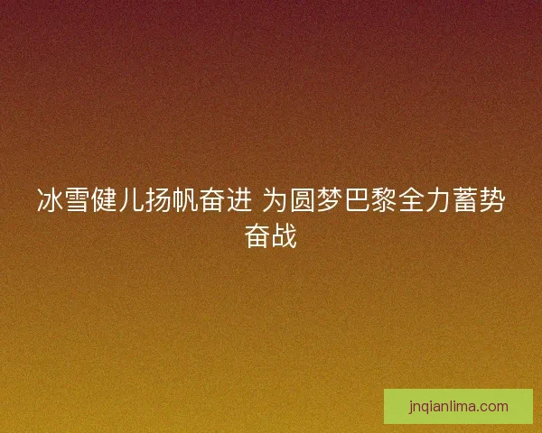 冰雪健儿扬帆奋进 为圆梦巴黎全力蓄势奋战