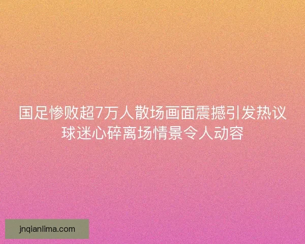 国足惨败超7万人散场画面震撼引发热议球迷心碎离场情景令人动容