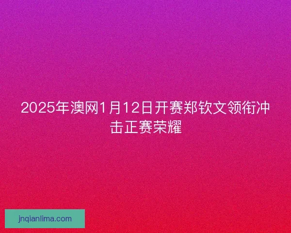 2025年澳网1月12日开赛郑钦文领衔冲击正赛荣耀