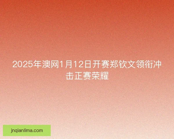 2025年澳网1月12日开赛郑钦文领衔冲击正赛荣耀