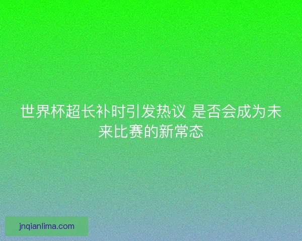 世界杯超长补时引发热议 是否会成为未来比赛的新常态