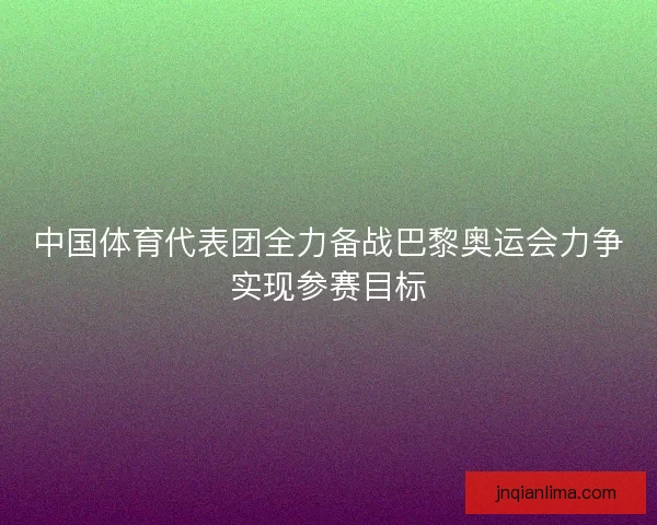 中国体育代表团全力备战巴黎奥运会力争实现参赛目标